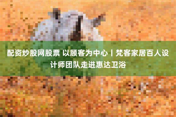 配资炒股网股票 以顾客为中心丨梵客家居百人设计师团队走进惠达卫浴