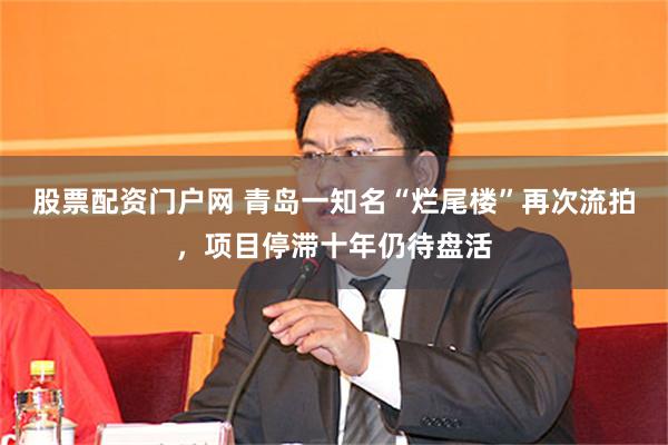 股票配资门户网 青岛一知名“烂尾楼”再次流拍，项目停滞十年仍待盘活