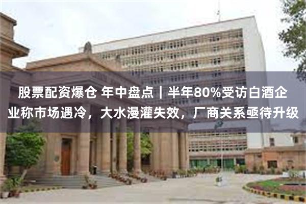 股票配资爆仓 年中盘点｜半年80%受访白酒企业称市场遇冷，大水漫灌失效，厂商关系亟待升级