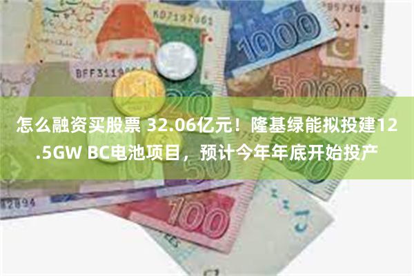 怎么融资买股票 32.06亿元！隆基绿能拟投建12.5GW BC电池项目，预计今年年底开始投产