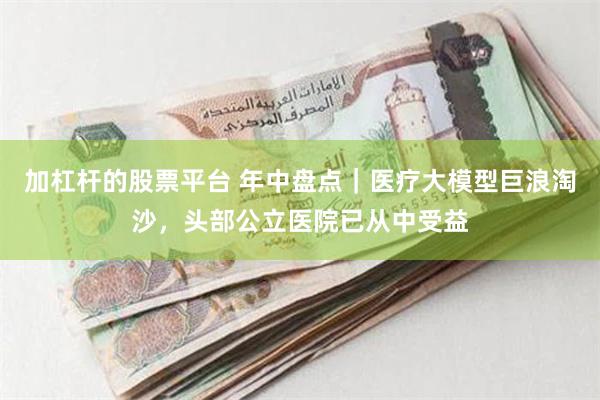 加杠杆的股票平台 年中盘点｜医疗大模型巨浪淘沙，头部公立医院已从中受益