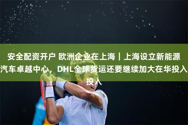 安全配资开户 欧洲企业在上海｜上海设立新能源汽车卓越中心，DHL全球货运还要继续加大在华投入