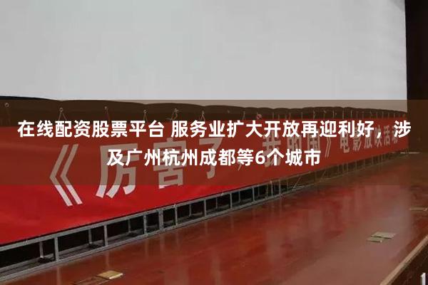 在线配资股票平台 服务业扩大开放再迎利好，涉及广州杭州成都等6个城市