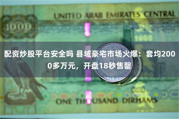 配资炒股平台安全吗 县域豪宅市场火爆：套均2000多万元，开盘18秒售罄