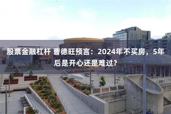 股票金融杠杆 曹德旺预言：2024年不买房，5年后是开心还是难过？