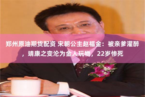 郑州原油期货配资 宋朝公主赵福金：被亲爹灌醉，靖康之变沦为金人玩物，22岁惨死