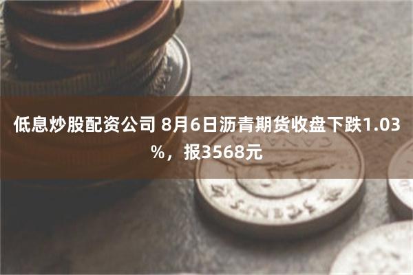 低息炒股配资公司 8月6日沥青期货收盘下跌1.03%，报3568元