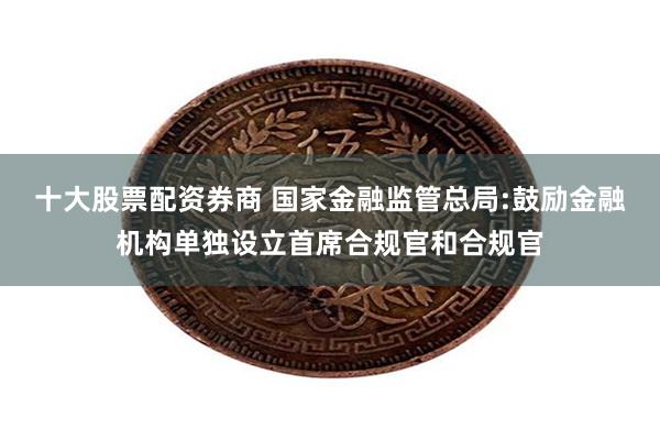 十大股票配资券商 国家金融监管总局:鼓励金融机构单独设立首席合规官和合规官