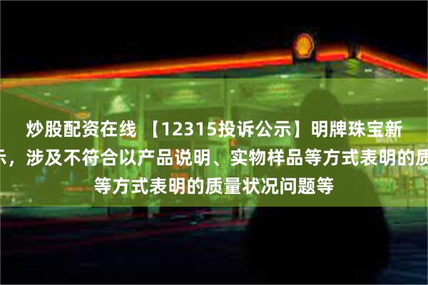 炒股配资在线 【12315投诉公示】明牌珠宝新增2件投诉公示，涉及不符合以产品说明、实物样品等方式表明的质量状况问题等