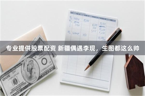 专业提供股票配资 新疆偶遇李现，生图都这么帅