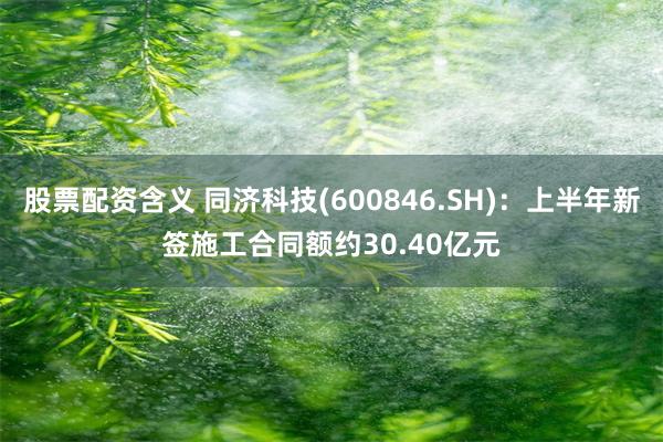 股票配资含义 同济科技(600846.SH)：上半年新签施工合同额约30.40亿元