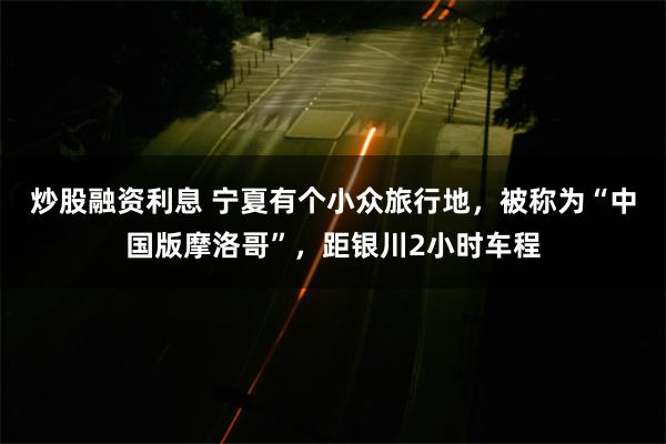 炒股融资利息 宁夏有个小众旅行地，被称为“中国版摩洛哥”，距银川2小时车程