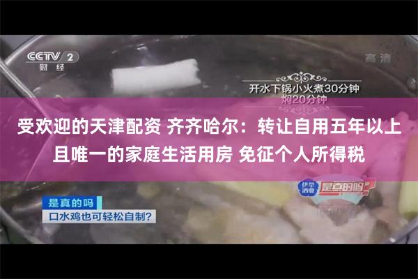 受欢迎的天津配资 齐齐哈尔：转让自用五年以上且唯一的家庭生活用房 免征个人所得税