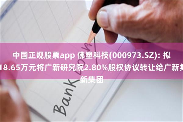 中国正规股票app 佛塑科技(000973.SZ): 拟1118.65万元将广新研究院2.80%股权协议转让给广新集团