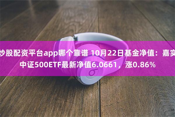 炒股配资平台app哪个靠谱 10月22日基金净值：嘉实中证500ETF最新净值6.0661，涨0.86%