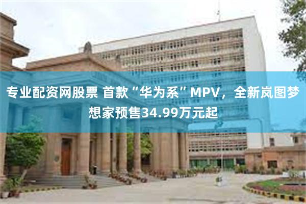 专业配资网股票 首款“华为系”MPV，全新岚图梦想家预售34.99万元起