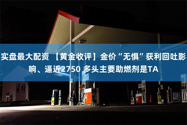 实盘最大配资 【黄金收评】金价“无惧”获利回吐影响、逼近2750 多头主要助燃剂是TA