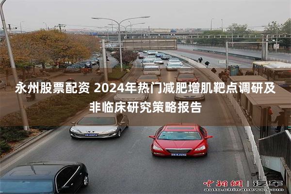 永州股票配资 2024年热门减肥增肌靶点调研及非临床研究策略报告