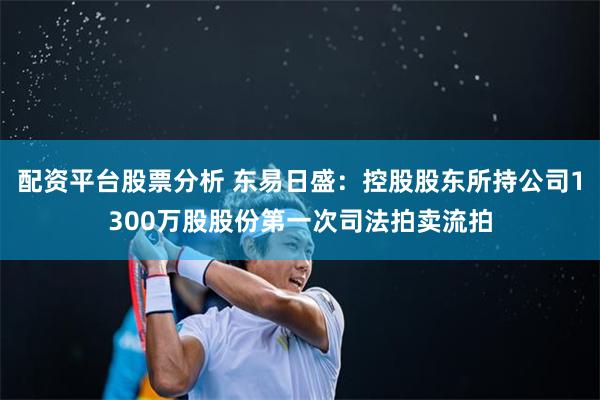 配资平台股票分析 东易日盛：控股股东所持公司1300万股股份第一次司法拍卖流拍