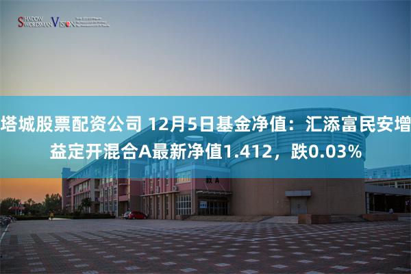 塔城股票配资公司 12月5日基金净值：汇添富民安增益定开混合A最新净值1.412，跌0.03%