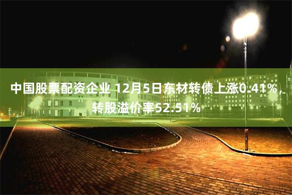 中国股票配资企业 12月5日东材转债上涨0.41%，转股溢价率52.51%