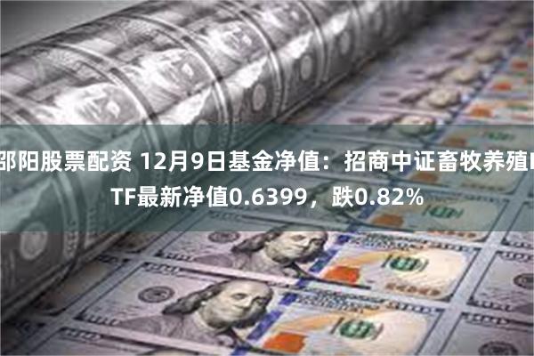 邵阳股票配资 12月9日基金净值：招商中证畜牧养殖ETF最新净值0.6399，跌0.82%