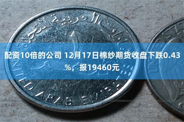 配资10倍的公司 12月17日棉纱期货收盘下跌0.43%，报19460元