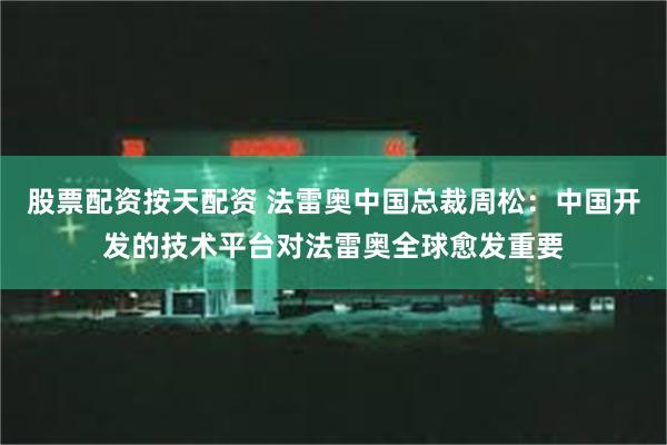 股票配资按天配资 法雷奥中国总裁周松：中国开发的技术平台对法雷奥全球愈发重要