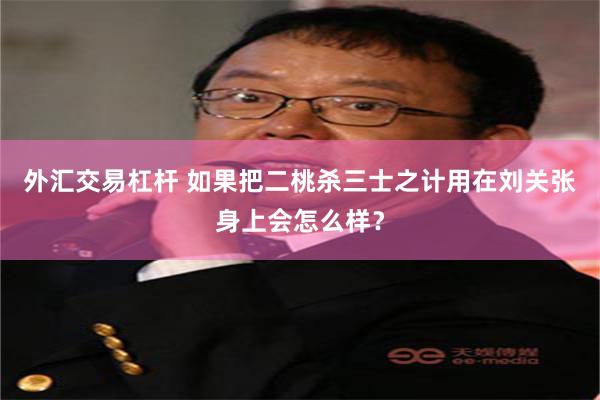 外汇交易杠杆 如果把二桃杀三士之计用在刘关张身上会怎么样？