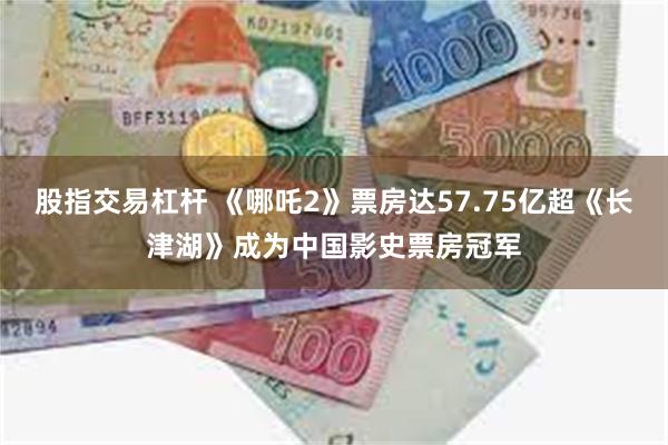 股指交易杠杆 《哪吒2》票房达57.75亿超《长津湖》成为中国影史票房冠军