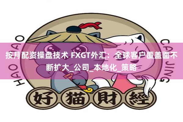 按月配资操盘技术 FXGT外汇：全球客户覆盖面不断扩大_公司_本地化_策略