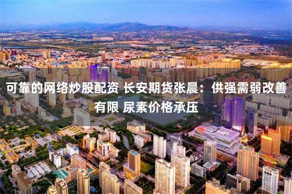 可靠的网络炒股配资 长安期货张晨:供强需弱改善有限 尿素价格承压