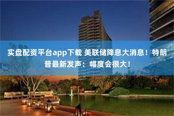 实盘配资平台app下载 美联储降息大消息!特朗普最新发声:幅度会很大!